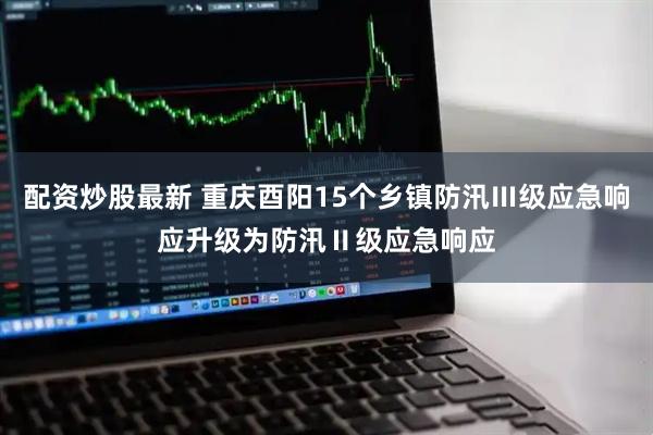 配资炒股最新 重庆酉阳15个乡镇防汛Ⅲ级应急响应升级为防汛Ⅱ级应急响应