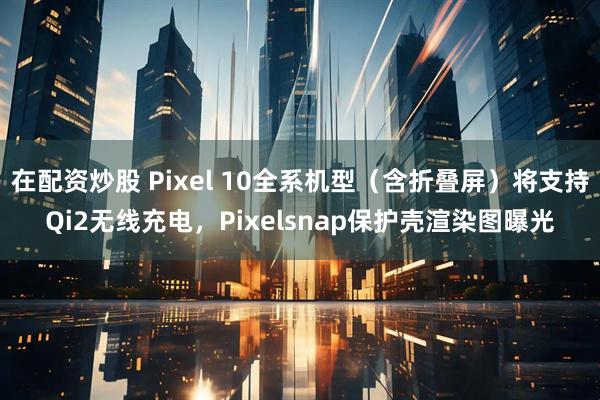 在配资炒股 Pixel 10全系机型（含折叠屏）将支持Qi2无线充电，Pixelsnap保护壳渲染图曝光