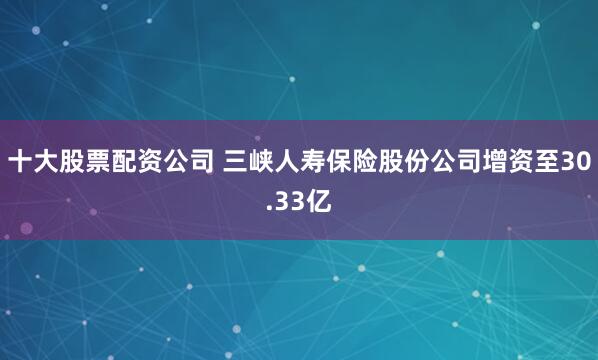十大股票配资公司 三峡人寿保险股份公司增资至30.33亿