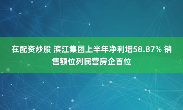 在配资炒股 滨江集团上半年净利增58.87% 销售额位列民营房企首位
