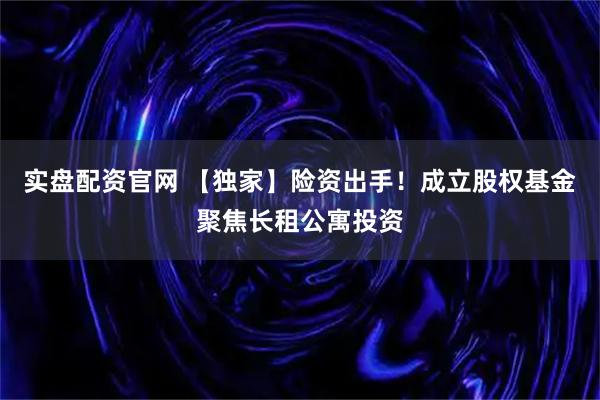实盘配资官网 【独家】险资出手！成立股权基金聚焦长租公寓投资