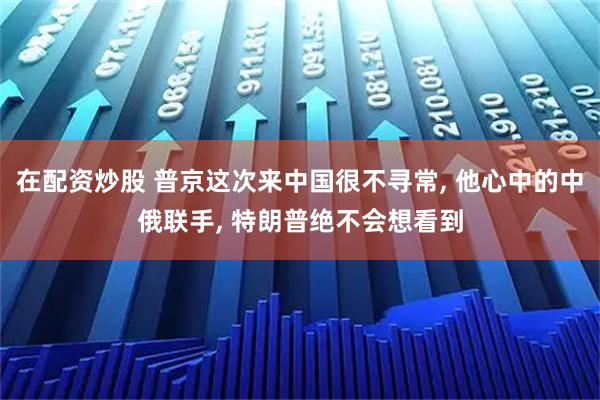 在配资炒股 普京这次来中国很不寻常, 他心中的中俄联手, 特朗普绝不会想看到