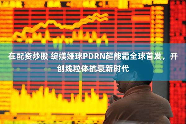 在配资炒股 绽媄娅球PDRN超能霜全球首发，开创线粒体抗衰新时代