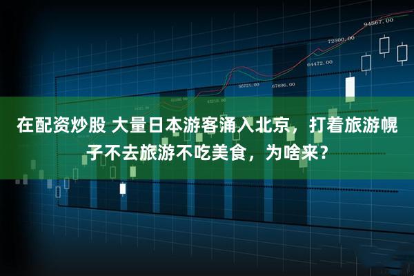 在配资炒股 大量日本游客涌入北京，打着旅游幌子不去旅游不吃美食，为啥来？