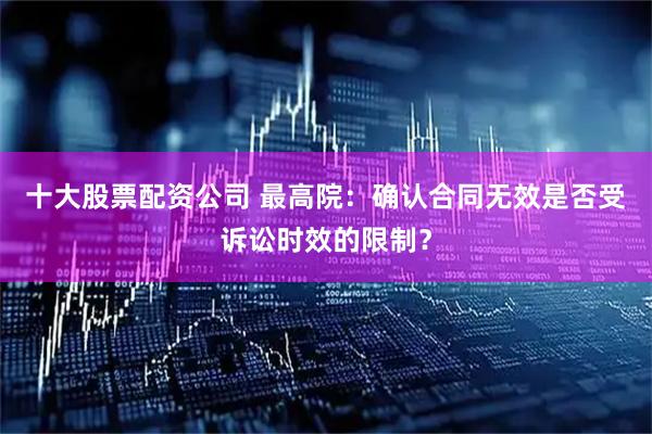 十大股票配资公司 最高院：确认合同无效是否受诉讼时效的限制？