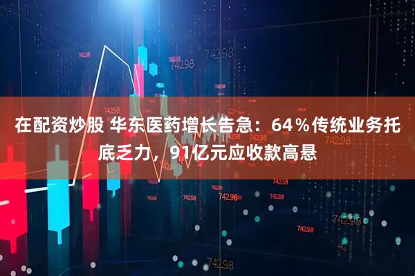 在配资炒股 华东医药增长告急：64％传统业务托底乏力，91亿元应收款高悬