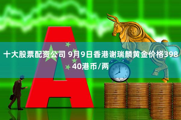 十大股票配资公司 9月9日香港谢瑞麟黄金价格39840港币/两