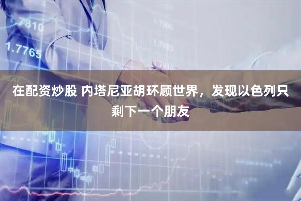 在配资炒股 内塔尼亚胡环顾世界，发现以色列只剩下一个朋友