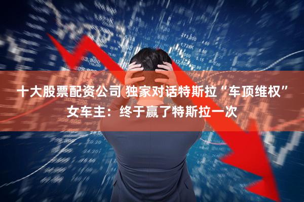 十大股票配资公司 独家对话特斯拉“车顶维权”女车主：终于赢了特斯拉一次