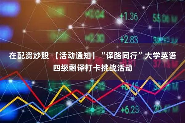 在配资炒股 【活动通知】“译路同行”大学英语四级翻译打卡挑战活动