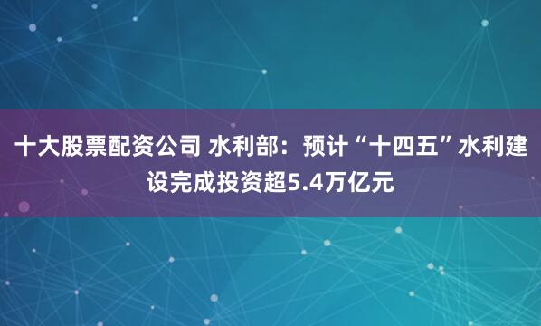 十大股票配资公司 水利部：预计“十四五”水利建设完成投资超5.4万亿元